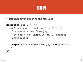 @drpicox
new
40
• Dependency injection to the rescue (I)
describe(‘car’, () => { 
it(‘lock should lock doors’, () => {
let doors = new Doors();
let car = new Car(null, null, doors);
car.lock();
expect(car.canOpenDoors()).toBe(false);
});
});
 