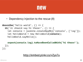 @drpicox
new
42
• Dependency injection to the rescue (II)
describe(‘hello world’, () => { 
it(‘it should say hi there!’, () => {
let console = jasmine.createSpyObj(‘console’, [‘log’]);
let helloWorld = new HelloWorld(console);
helloWorld.sayHello();
expect(console.log).toHaveBeenCalledWith(‘hi there!’);
});
});
http://embed.plnkr.co/vZyo7u
 