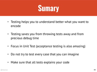 @drpicox
Sumary
• Testing helps you to understand better what you want to
encode
• Testing saves you from throwing tests away and from
precious debug time
• Focus in Unit Test (acceptance testing is also amazing)
• Do not try to test every case that you can imagine
• Make sure that all tests explains your code
44
 