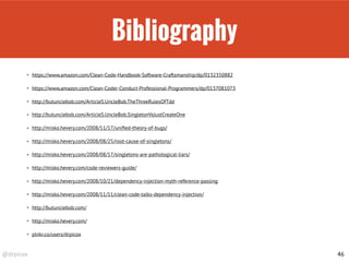 @drpicox
Bibliography
46
• https://www.amazon.com/Clean-Code-Handbook-Software-Craftsmanship/dp/0132350882
• https://www.amazon.com/Clean-Coder-Conduct-Professional-Programmers/dp/0137081073
• http://butunclebob.com/ArticleS.UncleBob.TheThreeRulesOfTdd
• http://butunclebob.com/ArticleS.UncleBob.SingletonVsJustCreateOne
• http://misko.hevery.com/2008/11/17/uniﬁed-theory-of-bugs/
• http://misko.hevery.com/2008/08/25/root-cause-of-singletons/
• http://misko.hevery.com/2008/08/17/singletons-are-pathological-liars/
• http://misko.hevery.com/code-reviewers-guide/
• http://misko.hevery.com/2008/10/21/dependency-injection-myth-reference-passing
• http://misko.hevery.com/2008/11/11/clean-code-talks-dependency-injection/
• http://butunclebob.com/
• http://misko.hevery.com/
• plnkr.co/users/drpicox
 