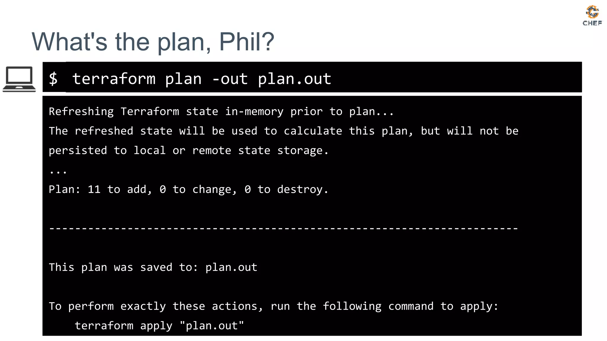 $
What's the plan, Phil?
terraform plan -out plan.out
Refreshing Terraform state in-memory prior to plan...
The refreshed state will be used to calculate this plan, but will not be
persisted to local or remote state storage.
...
Plan: 11 to add, 0 to change, 0 to destroy.
------------------------------------------------------------------------
This plan was saved to: plan.out
To perform exactly these actions, run the following command to apply:
terraform apply "plan.out"
 