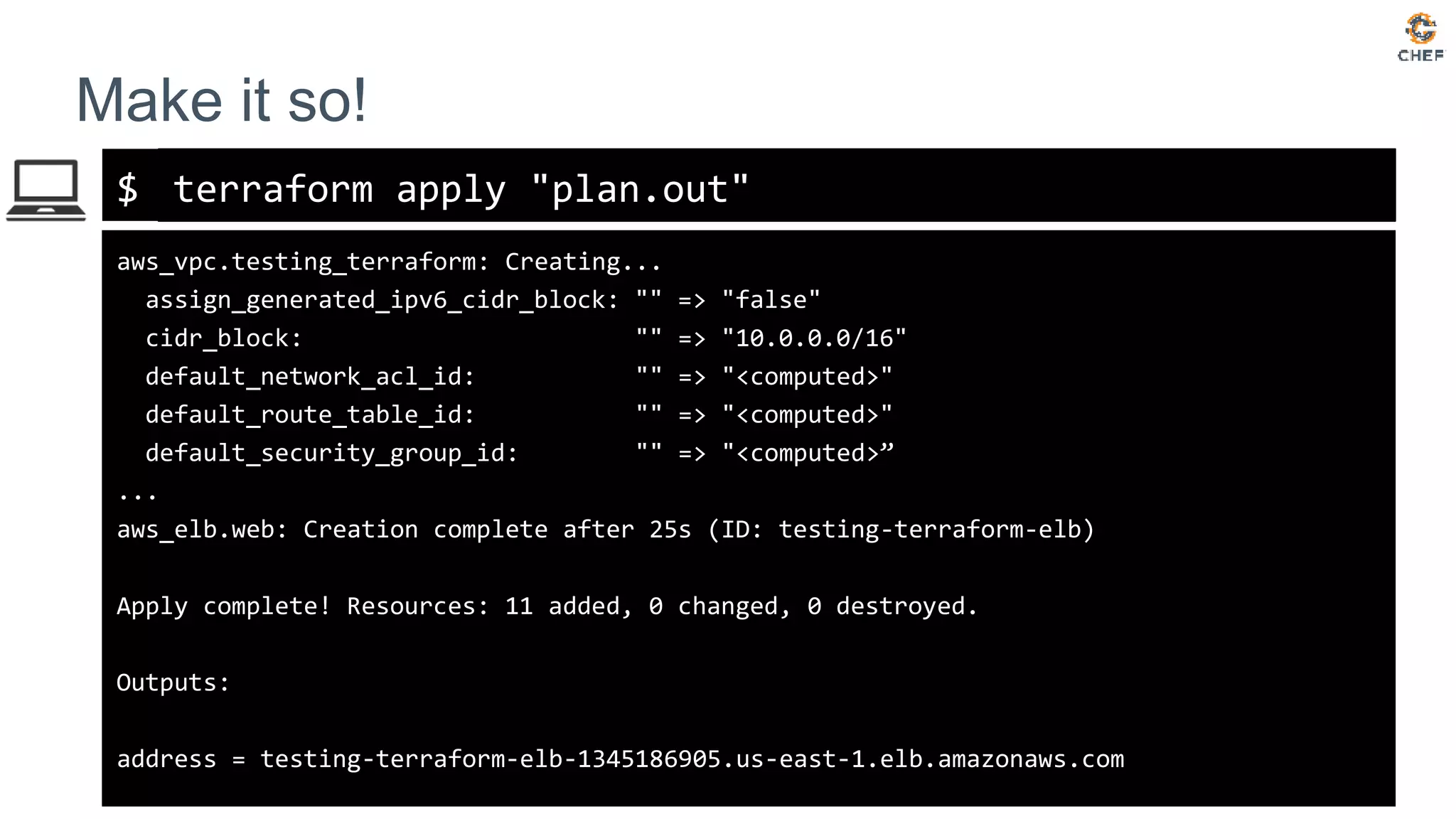 $
Make it so!
terraform apply "plan.out"
aws_vpc.testing_terraform: Creating...
assign_generated_ipv6_cidr_block: "" => "false"
cidr_block: "" => "10.0.0.0/16"
default_network_acl_id: "" => "<computed>"
default_route_table_id: "" => "<computed>"
default_security_group_id: "" => "<computed>”
...
aws_elb.web: Creation complete after 25s (ID: testing-terraform-elb)
Apply complete! Resources: 11 added, 0 changed, 0 destroyed.
Outputs:
address = testing-terraform-elb-1345186905.us-east-1.elb.amazonaws.com
 