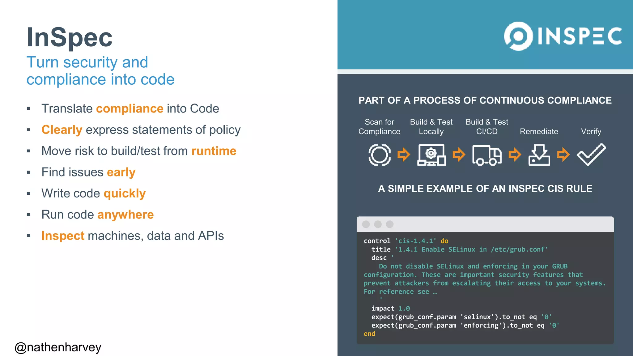 @nathenharvey
PART OF A PROCESS OF CONTINUOUS COMPLIANCE
Scan for
Compliance
Build & Test
Locally
Build & Test
CI/CD Remediate Verify
A SIMPLE EXAMPLE OF AN INSPEC CIS RULE
InSpec
▪ Translate compliance into Code
▪ Clearly express statements of policy
▪ Move risk to build/test from runtime
▪ Find issues early
▪ Write code quickly
▪ Run code anywhere
▪ Inspect machines, data and APIs
Turn security and
compliance into code
control 'cis-1.4.1' do
title '1.4.1 Enable SELinux in /etc/grub.conf'
desc '
Do not disable SELinux and enforcing in your GRUB
configuration. These are important security features that
prevent attackers from escalating their access to your systems.
For reference see …
'
impact 1.0
expect(grub_conf.param 'selinux').to_not eq '0'
expect(grub_conf.param 'enforcing').to_not eq '0'
end
 