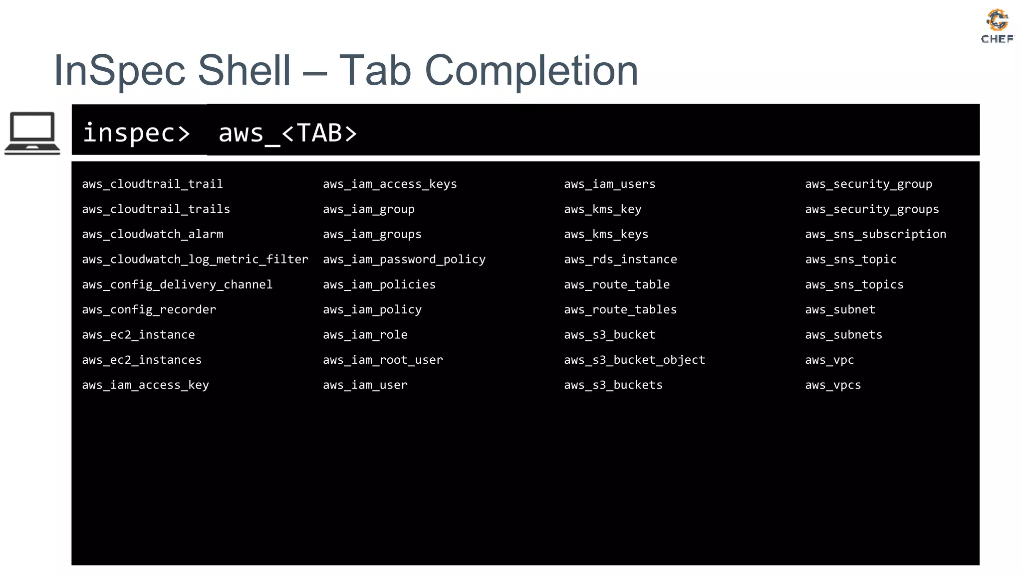 inspec>
InSpec Shell – Tab Completion
aws_<TAB>
aws_cloudtrail_trail aws_iam_access_keys aws_iam_users aws_security_group
aws_cloudtrail_trails aws_iam_group aws_kms_key aws_security_groups
aws_cloudwatch_alarm aws_iam_groups aws_kms_keys aws_sns_subscription
aws_cloudwatch_log_metric_filter aws_iam_password_policy aws_rds_instance aws_sns_topic
aws_config_delivery_channel aws_iam_policies aws_route_table aws_sns_topics
aws_config_recorder aws_iam_policy aws_route_tables aws_subnet
aws_ec2_instance aws_iam_role aws_s3_bucket aws_subnets
aws_ec2_instances aws_iam_root_user aws_s3_bucket_object aws_vpc
aws_iam_access_key aws_iam_user aws_s3_buckets aws_vpcs
 