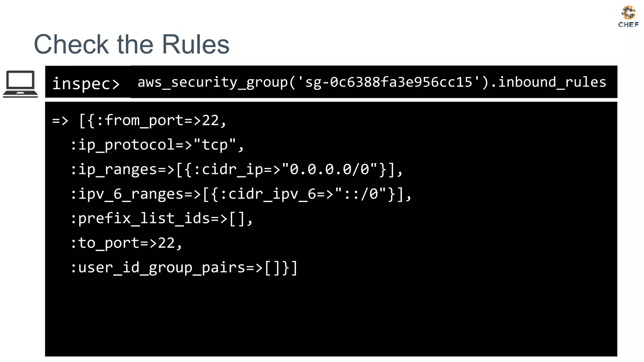inspec>
Check the Rules
aws_security_group('sg-0c6388fa3e956cc15').inbound_rules
=> [{:from_port=>22,
:ip_protocol=>"tcp",
:ip_ranges=>[{:cidr_ip=>"0.0.0.0/0"}],
:ipv_6_ranges=>[{:cidr_ipv_6=>"::/0"}],
:prefix_list_ids=>[],
:to_port=>22,
:user_id_group_pairs=>[]}]
 