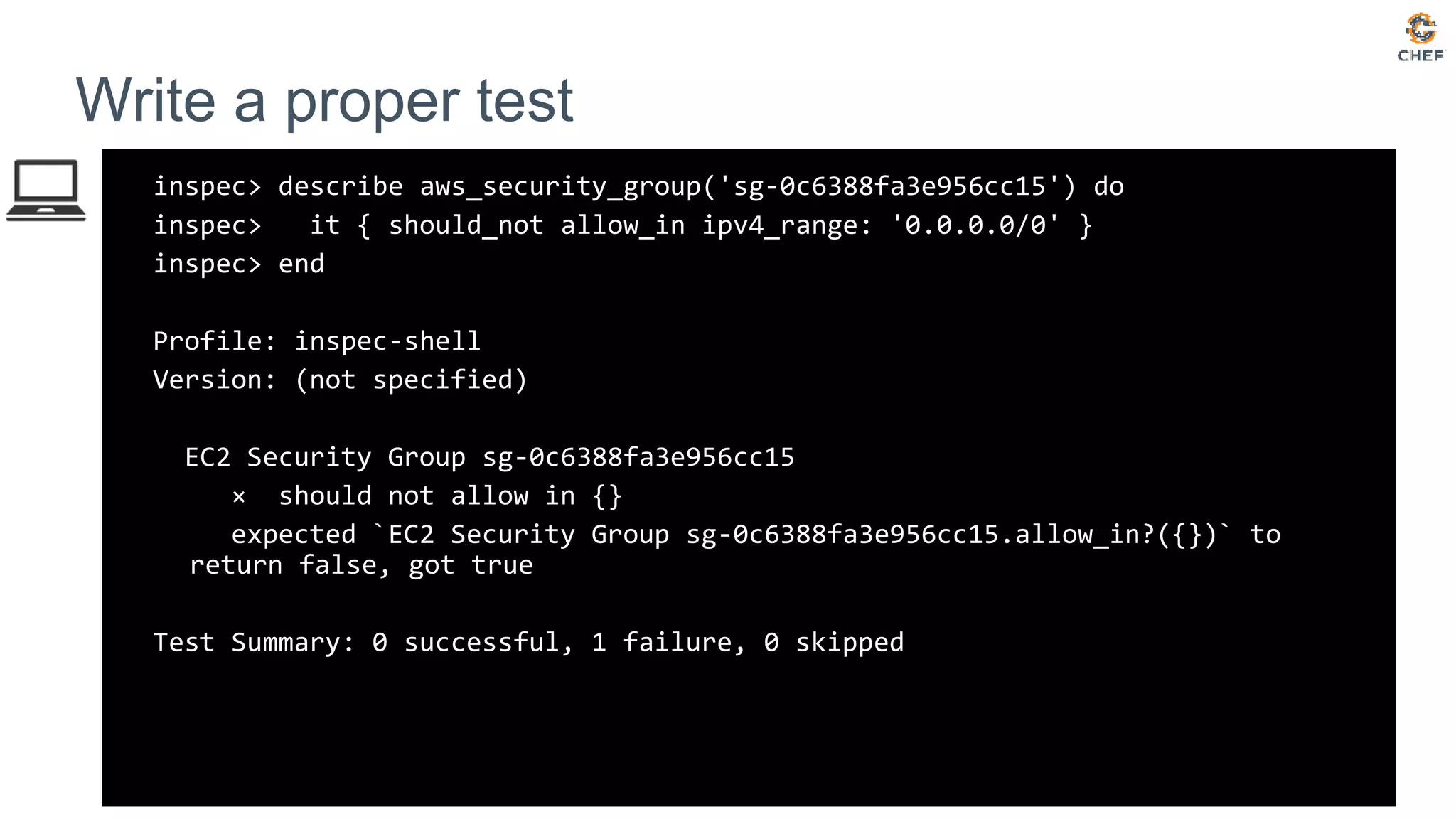 inspec> describe aws_security_group('sg-0c6388fa3e956cc15') do
inspec> it { should_not allow_in ipv4_range: '0.0.0.0/0' }
inspec> end
Profile: inspec-shell
Version: (not specified)
EC2 Security Group sg-0c6388fa3e956cc15
× should not allow in {}
expected `EC2 Security Group sg-0c6388fa3e956cc15.allow_in?({})` to
return false, got true
Test Summary: 0 successful, 1 failure, 0 skipped
Write a proper test
 