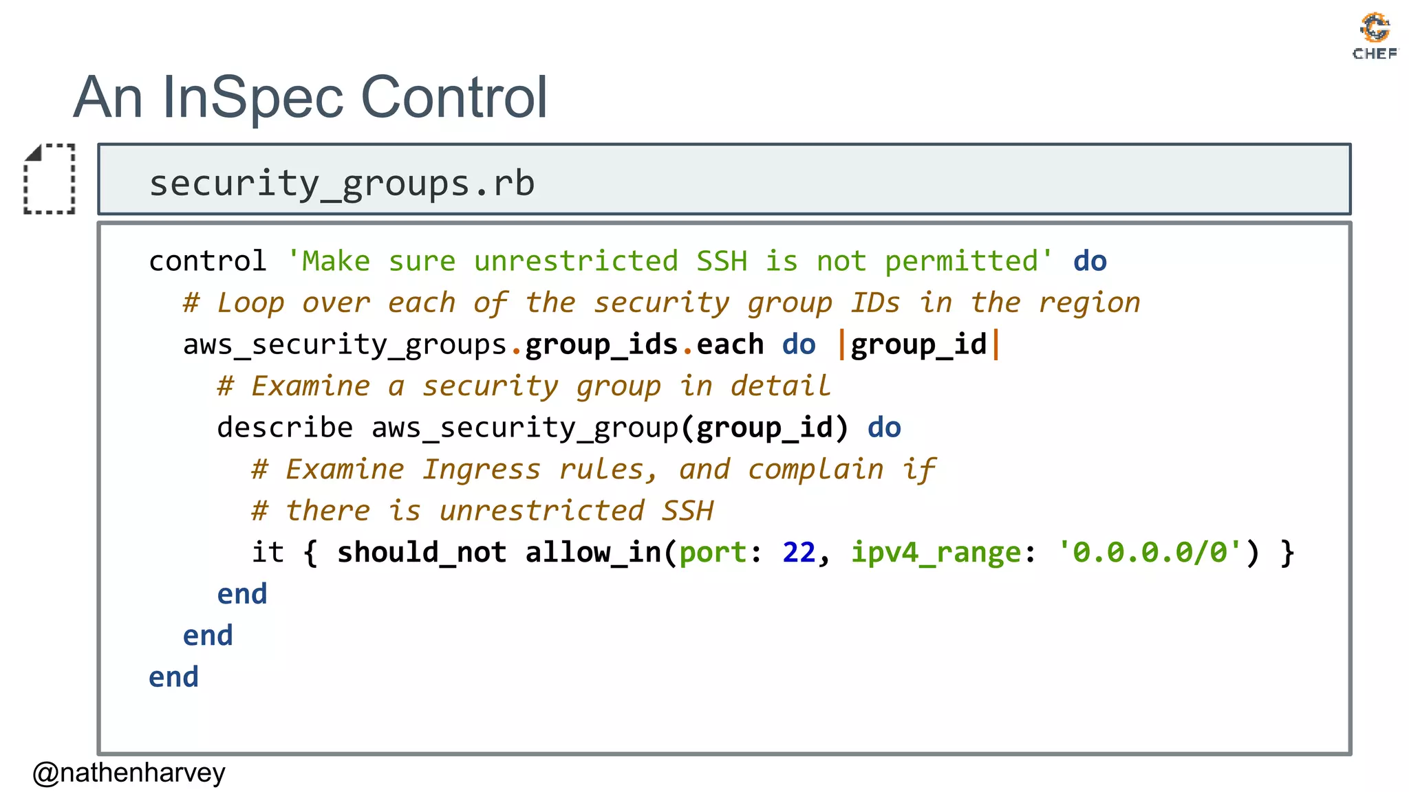 @nathenharvey
An InSpec Control
security_groups.rb
control 'Make sure unrestricted SSH is not permitted' do
# Loop over each of the security group IDs in the region
aws_security_groups.group_ids.each do |group_id|
# Examine a security group in detail
describe aws_security_group(group_id) do
# Examine Ingress rules, and complain if
# there is unrestricted SSH
it { should_not allow_in(port: 22, ipv4_range: '0.0.0.0/0') }
end
end
end
 