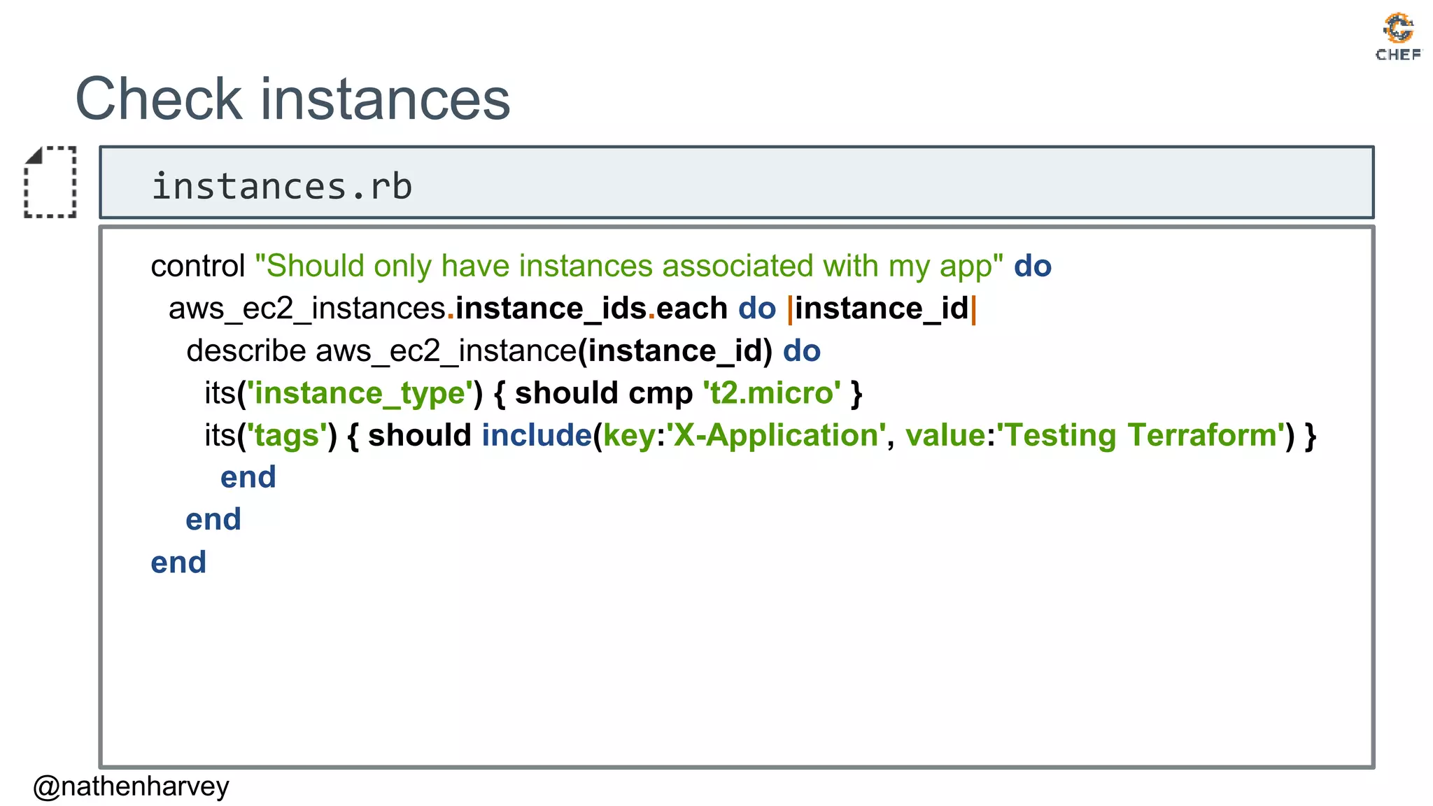 @nathenharvey
Check instances
instances.rb
control "Should only have instances associated with my app" do
aws_ec2_instances.instance_ids.each do |instance_id|
describe aws_ec2_instance(instance_id) do
its('instance_type') { should cmp 't2.micro' }
its('tags') { should include(key:'X-Application', value:'Testing Terraform') }
end
end
end
 