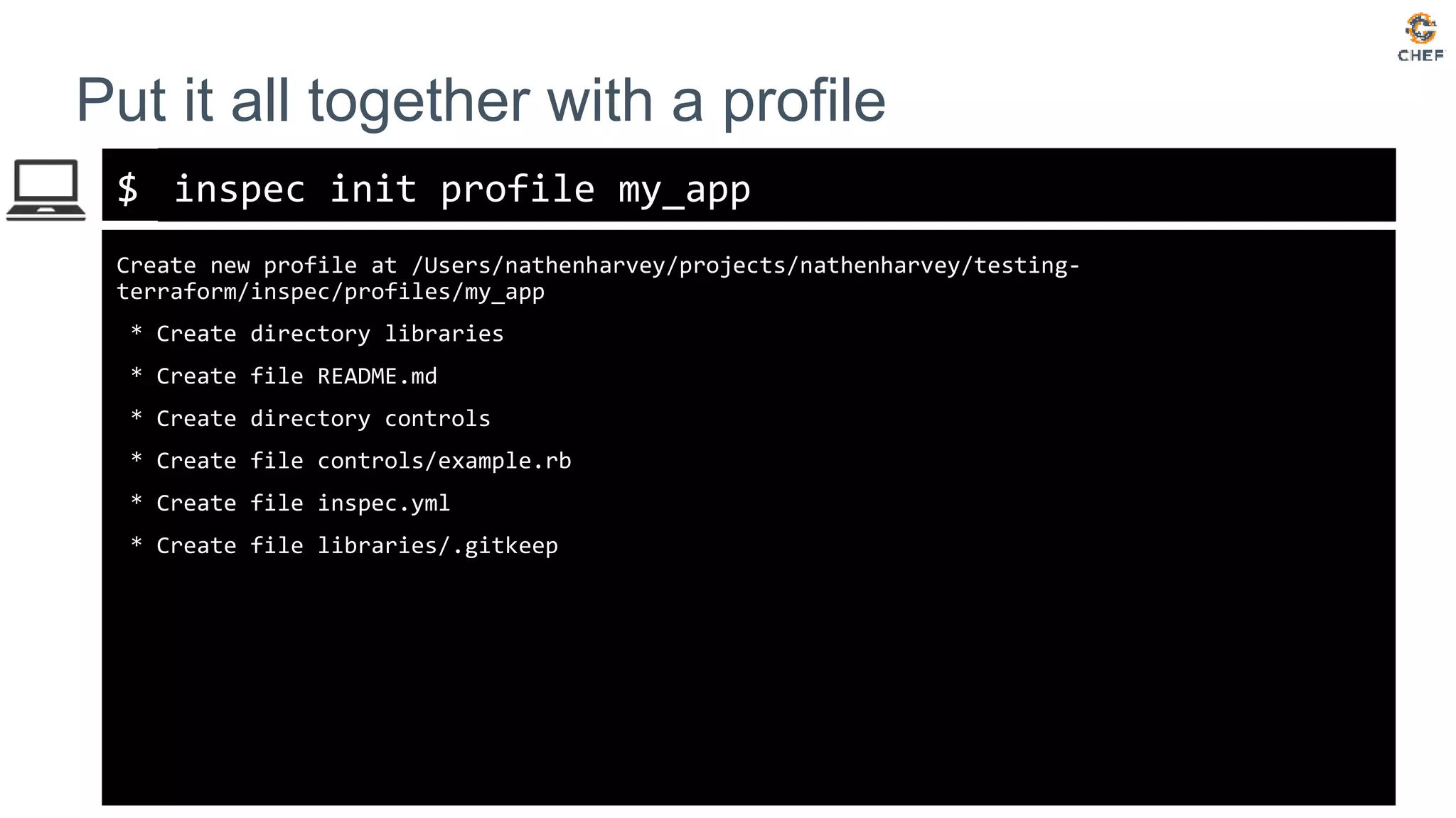 $
Put it all together with a profile
inspec init profile my_app
Create new profile at /Users/nathenharvey/projects/nathenharvey/testing-
terraform/inspec/profiles/my_app
* Create directory libraries
* Create file README.md
* Create directory controls
* Create file controls/example.rb
* Create file inspec.yml
* Create file libraries/.gitkeep
 
