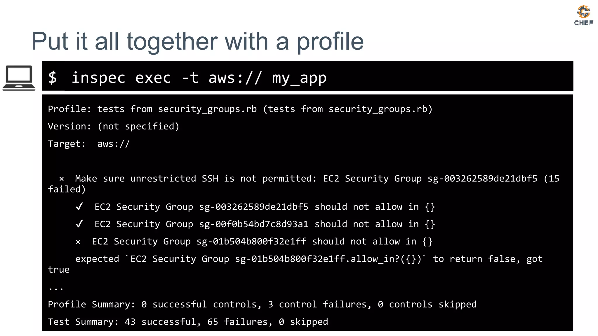 $
Put it all together with a profile
inspec exec -t aws:// my_app
Profile: tests from security_groups.rb (tests from security_groups.rb)
Version: (not specified)
Target: aws://
× Make sure unrestricted SSH is not permitted: EC2 Security Group sg-003262589de21dbf5 (15
failed)
✔ EC2 Security Group sg-003262589de21dbf5 should not allow in {}
✔ EC2 Security Group sg-00f0b54bd7c8d93a1 should not allow in {}
× EC2 Security Group sg-01b504b800f32e1ff should not allow in {}
expected `EC2 Security Group sg-01b504b800f32e1ff.allow_in?({})` to return false, got
true
...
Profile Summary: 0 successful controls, 3 control failures, 0 controls skipped
Test Summary: 43 successful, 65 failures, 0 skipped
 