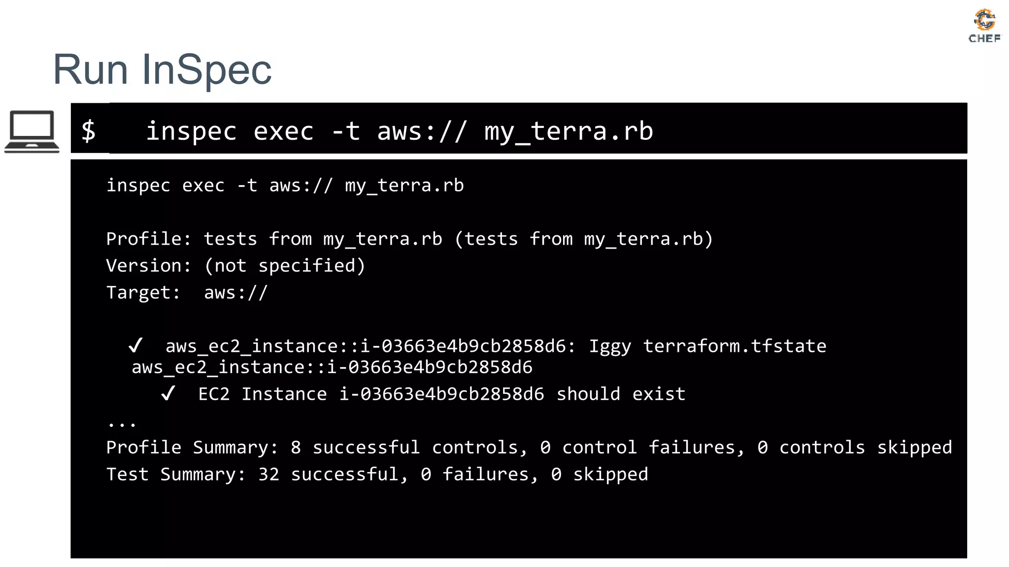 $
Run InSpec
inspec exec -t aws:// my_terra.rb
inspec exec -t aws:// my_terra.rb
Profile: tests from my_terra.rb (tests from my_terra.rb)
Version: (not specified)
Target: aws://
✔ aws_ec2_instance::i-03663e4b9cb2858d6: Iggy terraform.tfstate
aws_ec2_instance::i-03663e4b9cb2858d6
✔ EC2 Instance i-03663e4b9cb2858d6 should exist
...
Profile Summary: 8 successful controls, 0 control failures, 0 controls skipped
Test Summary: 32 successful, 0 failures, 0 skipped
 