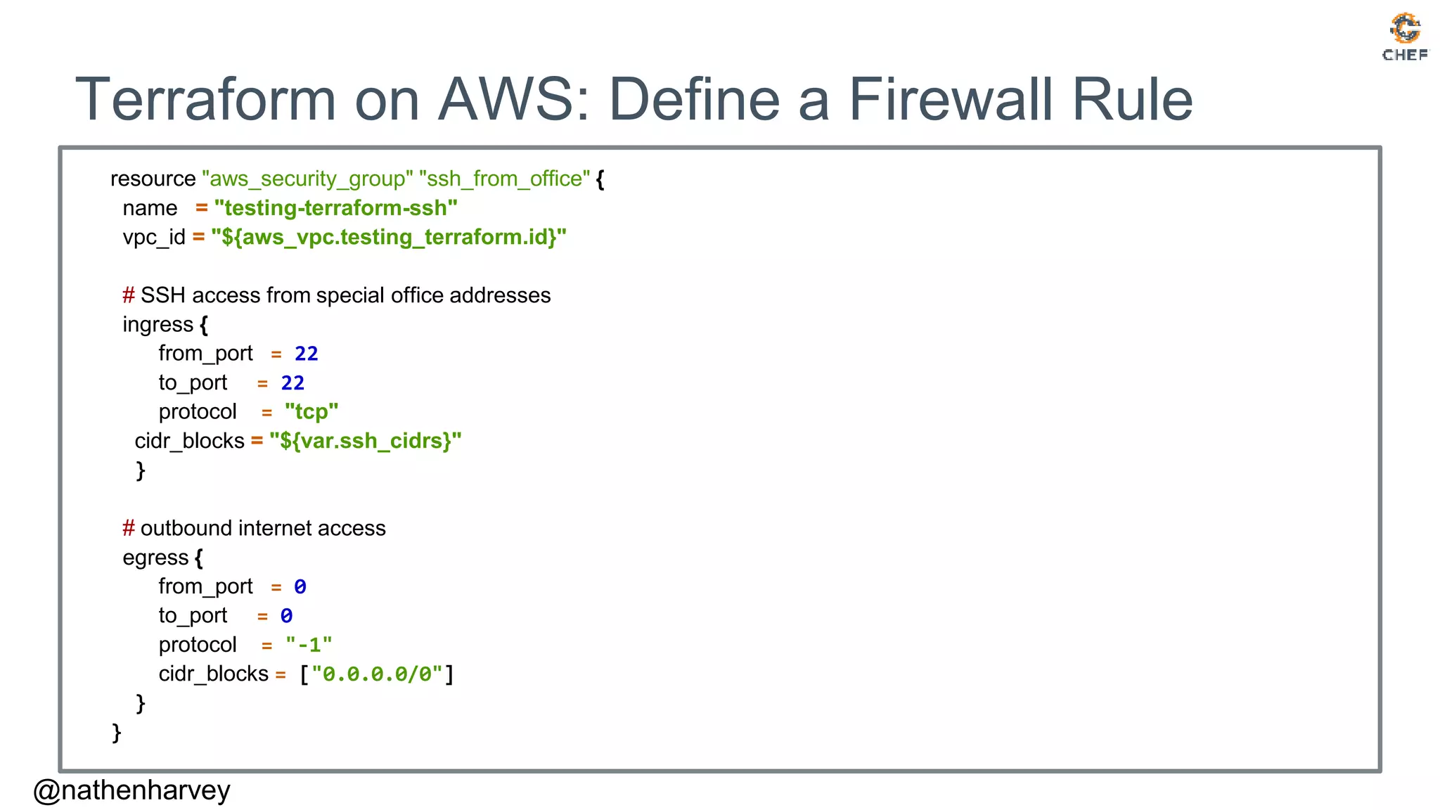 @nathenharvey
Terraform on AWS: Define a Firewall Rule
resource "aws_security_group" "ssh_from_office" {
name = "testing-terraform-ssh"
vpc_id = "${aws_vpc.testing_terraform.id}"
# SSH access from special office addresses
ingress {
from_port = 22
to_port = 22
protocol = "tcp"
cidr_blocks = "${var.ssh_cidrs}"
}
# outbound internet access
egress {
from_port = 0
to_port = 0
protocol = "-1"
cidr_blocks = ["0.0.0.0/0"]
}
}
 