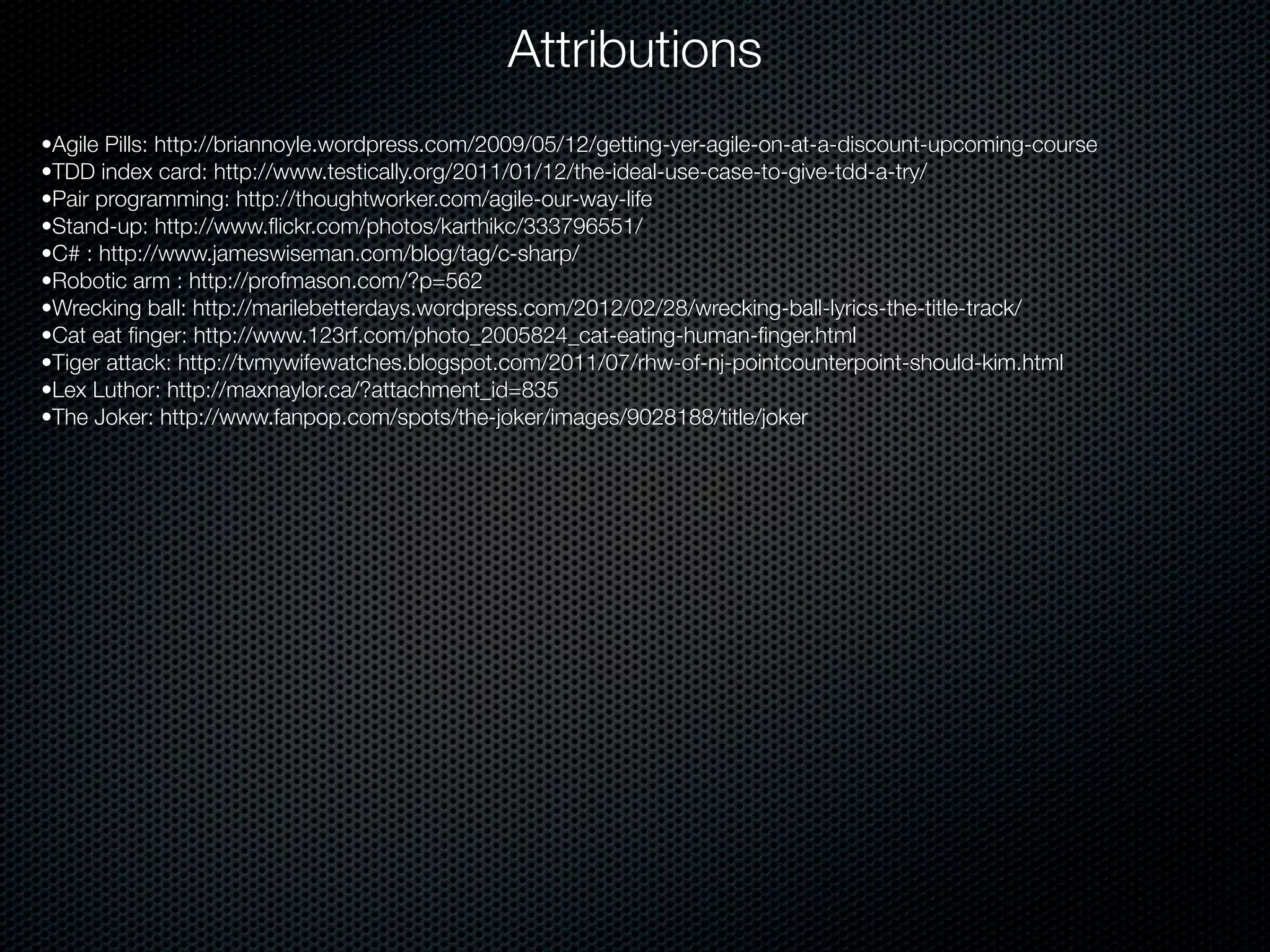 Attributions
•Agile Pills: http://briannoyle.wordpress.com/2009/05/12/getting-yer-agile-on-at-a-discount-upcoming-course
•TDD index card: http://www.testically.org/2011/01/12/the-ideal-use-case-to-give-tdd-a-try/
•Pair programming: http://thoughtworker.com/agile-our-way-life
•Stand-up: http://www.ﬂickr.com/photos/karthikc/333796551/
•C# : http://www.jameswiseman.com/blog/tag/c-sharp/
•Robotic arm : http://profmason.com/?p=562
•Wrecking ball: http://marilebetterdays.wordpress.com/2012/02/28/wrecking-ball-lyrics-the-title-track/
•Cat eat ﬁnger: http://www.123rf.com/photo_2005824_cat-eating-human-ﬁnger.html
•Tiger attack: http://tvmywifewatches.blogspot.com/2011/07/rhw-of-nj-pointcounterpoint-should-kim.html
•Lex Luthor: http://maxnaylor.ca/?attachment_id=835
•The Joker: http://www.fanpop.com/spots/the-joker/images/9028188/title/joker
 
