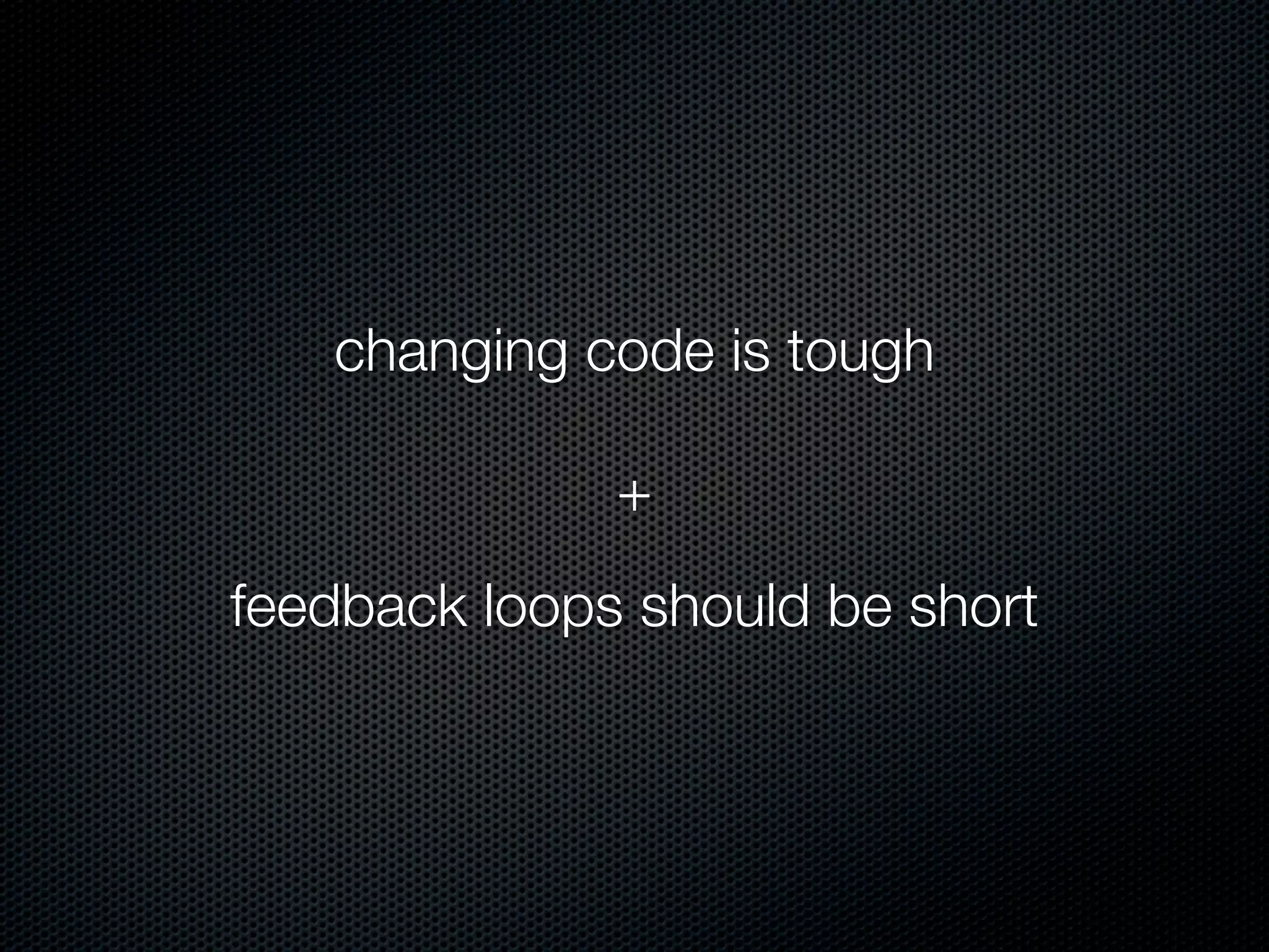 changing code is tough

              +
feedback loops should be short
 