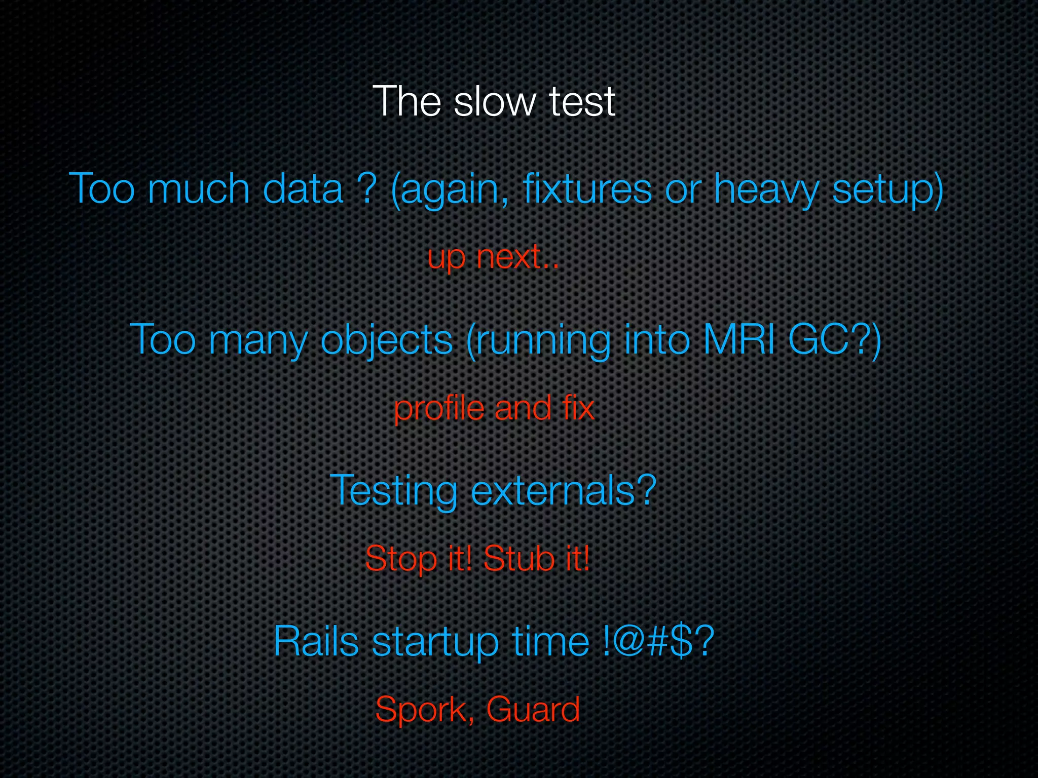 The slow test

Too much data ? (again, ﬁxtures or heavy setup)
                   up next..

   Too many objects (running into MRI GC?)
                 proﬁle and ﬁx

              Testing externals?
               Stop it! Stub it!

          Rails startup time !@#$?
                Spork, Guard
 