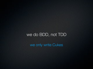 we do BDD, not TDD

 we only write Cukes
 