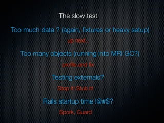 The slow test

Too much data ? (again, ﬁxtures or heavy setup)
                   up next..

   Too many objects (running into MRI GC?)
                 proﬁle and ﬁx

              Testing externals?
               Stop it! Stub it!

          Rails startup time !@#$?
                Spork, Guard
 