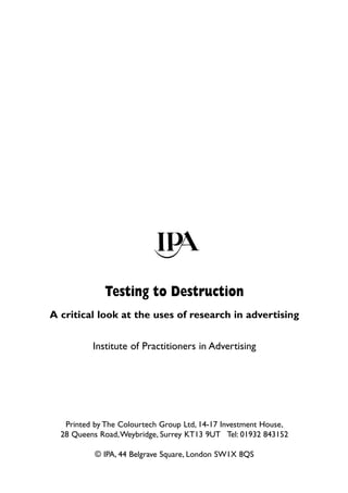 Testing to Destruction
A critical look at the uses of research in advertising


          Institute of Practitioners in Advertising




   Printed by The Colourtech Group Ltd, 14-17 Investment House,
  28 Queens Road,Weybridge, Surrey KT13 9UT Tel: 01932 843152

           © IPA, 44 Belgrave Square, London SW1X 8QS