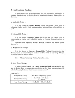 3. Non-Functional Testing :
       It is an optional level in System Testing. This level is expensive and complex to
conduct. During this test the Testing Team is concentrating on extra characteristics of
Software.


a) Reliability Testing :-

        It is also known as Recovery Testing. During this test the Testing Team is
validating whether our S/w Build is changing from Abnormal State to Normal State or
not?


b) Compatibility Testing :-

       It is also known Portability Testing. During this test the Testing Team is
concentrating on whether our S/w Build is running on Customer Expected platform or
not?
       Platform means Operating System, Browser, Compilers and Other System
Software’s.

c) Configuration Testing :-

       It is also known as Hardware Compatibility Testing. During this test the
Testing Team is concentrating on whether our S/w Build is supporting different
technology hardware devices or not?

       Ex :- Different Technology Printers, Networks … etc.,


d) Inter System Testing :-

        It is also known as End to End Testing or Interoperability Testing. During this
test the Testing Team is concentrating on whether our S/w Build is co-existence with
other Software application to share common resources or not?

Case Study :-
     Compatibility Testing         S/w Build → Operating System
                                      S/w Build → H/w Device
     Configuration Testing
                                           Ex : Printers
      Inter System Testing         S/w Build → Other S/w Build
 