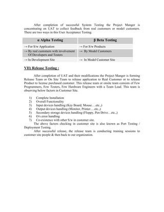 After completion of successful System Testing the Project Manger is
concentrating on UAT to collect feedback from real customers or model customers.
There are two ways in this User Acceptance Testing.

         α Alpha Testing                            β Beta Testing
→ For S/w Application                    → For S/w Products
→ By real customers with involvement     → By Model Customers
  Of Developers and Testers
→ In Development Site                    → In Model Customer Site

VII) Release Testing :
       After completion of UAT and their modifications the Project Manger is forming
Release Team or On Site Team to release application to Real Customer or to release
Product to license purchased customer. This release team or onsite team consists of Few
Programmers, Few Testers, Few Hardware Engineers with a Team Lead. This team is
observing below factors in Customer Site.

   1)   Complete Installation
   2)   Overall Functionality
   3)   Input devices handling (Key Board, Mouse….etc.,)
   4)   Output devices handling (Monitor, Printer….etc.,)
   5)   Secondary storage devices handling (Floppy, Pen Drive…etc.,)
   6)   O/s error handling
   7)   Co-existence with other S/w in customer site.
      The above factors checking in customer site is also known as Port Testing /
Deployment Testing.
      After successful release, the release team is conducting training sessions to
customer site people & then back to our organization.
 