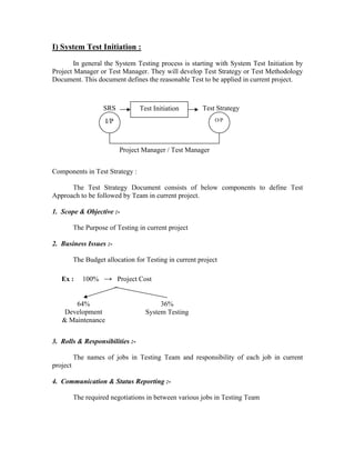 I) System Test Initiation :
        In general the System Testing process is starting with System Test Initiation by
Project Manager or Test Manager. They will develop Test Strategy or Test Methodology
Document. This document defines the reasonable Test to be applied in current project.



                    SRS           Test Initiation       Test Strategy
                     I/P                                     O/P




                           Project Manager / Test Manager


Components in Test Strategy :

      The Test Strategy Document consists of below components to define Test
Approach to be followed by Team in current project.

1. Scope & Objective :-

          The Purpose of Testing in current project

2. Business Issues :-

          The Budget allocation for Testing in current project

   Ex :      100% → Project Cost


       64%                               36%
    Development                     System Testing
   & Maintenance


3. Rolls & Responsibilities :-

          The names of jobs in Testing Team and responsibility of each job in current
project

4. Communication & Status Reporting :-

          The required negotiations in between various jobs in Testing Team
 