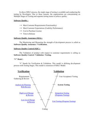 In above SDLC process, the single stage of testing is available and conducting the
testing by Developers. Due to these reasons, the organizations are concentrating on
Multiple Stages of Testing and separate testing teams to achieve quality.

Software Quality :

       →    Meet Customer Requirements (Functionality)
       →    Meet Customer Expectations (Usability Performance)
       →    Cost to Purchase License
       →    Time to Release

Software Quality Assurance (SQA) :

      The Monitoring and Measuring the strength of development process is called as
Software Quality Assurance / Verification.

Software Quality Control (SQC) :

      The Validation of product with respect to customer requirements is calling as
Software Quality Control / Validation / Testing.

“V” Model :

       ‘V’ Stands for Verification & Validation. This model is defining development
process with Testing Stages. This model is extension of SDLC Model.


     Verification                                    Validation

      Requirements                                           User Acceptance Testing
Gathering & Review


  Analysis & Planning                                      System Testing
         With Review


       High Level Design                               Integration Testing
              & Review                                 (Programs Testing)

         Low Level Design
               & Review                             Unit Testing (Program Testing)



                                       Coding
 
