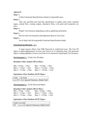 Approach :
Step 1 :-
        Collect Functional Specifications related to responsible areas.
Step 2 :-
        Take one specified and read that specification to gather entry point, required
inputs, normal flow, coming outputs, alternative flows, exit point and exceptions are
rules.
Step 3 :-
        Prepare Test Scenarios depending on above gathering information
Step 4 :-
        Preview that Test Scenarios and implement them as Test Cases
Step 5 :-
        Go to Step2 until all responsible Functional Specifications Study.

Functional Specification – 1 :-

        A login process allows User ID& Password to Authorized users. The User ID
object is taking alphanumeric in lower case from 4 to 16 characters long. The password
object is taking alphabets in lower case from 4 to 8 characters long.Prepare Test Scenario.

Test Scenario 1 :- Verify User ID object

Boundary Value Analysis (BVA) (Size) :

Min = 4 Char. → Pass         Max = 16 Char. → Pass
Min-1 = 3 Char. → Fail       Max-1 = 15 Char. → Pass
Min+1 = 5 Char. → Pass       Max+1 = 17Char. → Fail

Equivalence Class Partition (ECP) (Type) :
Valid    In-Valid
a-z, 0-9 A-Z, Special Characters, Blank Field

Test Scenario 2 :- Verify Password Object

Boundary Value Analysis (BVA) (Size) :
Min = 4 Char. → Pass      Max = 8 Char. → Pass
Min-1 = 3 Char. → Fail    Max-1 = 7 Char. → Pass
Min+1 = 5 Char. → Pass    Max+1 = 9 Char. → Fail

Equivalence Class Partition (ECP) (Type) :
Valid In-Valid
0-9   a-z, A-Z, Special Characters, Blank Field
 
