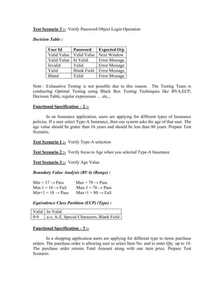 Test Scenario 3 :- Verify Password Object Login Operation

Decision Table :

        User Id        Password      Expected O/p
        Valid Value    Valid Value   Next Window
        Valid Value    In Valid      Error Message
        Invalid        Valid         Error Message
        Valid          Blank Field   Error Message
        Bland          Valid         Error Message

Note : Exhaustive Testing is not possible due to this reason. The Testing Team is
conducting Optimal Testing using Black Box Testing Techniques like BVA,ECP,
Decision Table, regular expressions … etc.,

Functional Specification – 2 :-

        In an Insurance application, users are applying for different types of Insurance
policies. If a user select Type-A Insurance, then our system asks the age of that user. The
age value should be grater than 16 years and should be less than 80 years. Prepare Test
Scenario.

Test Scenario 1 :- Verify Type-A selection

Test Scenario 2 :- Verify focus to Age when you selected Type-A Insurance

Test Scenario 3 :- Verify Age Value

Boundary Value Analysis (BVA) (Range) :

Min = 17 → Pass         Max = 79 → Pass
Min-1 = 16 → Fail       Max-1 = 78 → Pass
Min+1 = 18 → Pass       Max+1 = 80 → Fail

Equivalence Class Partition (ECP) (Type) :
Valid In-Valid
0-9   a-z, A-Z, Special Characters, Blank Field

Functional Specification – 3 :-

        In a shopping application users are applying for different type to items purchase
orders. The purchase order is allowing user to select Item No. and to enter Qty. up to 10.
The purchase order returns Total Amount along with one item price. Prepare Test
Scenario.
 