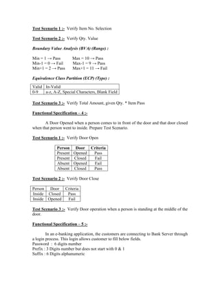 Test Scenario 1 :- Verify Item No. Selection

Test Scenario 2 :- Verify Qty. Value

Boundary Value Analysis (BVA) (Range) :

Min = 1 → Pass        Max = 10 → Pass
Min-1 = 0 → Fail      Max-1 = 9 → Pass
Min+1 = 2 → Pass      Max+1 = 11 → Fail

Equivalence Class Partition (ECP) (Type) :
Valid In-Valid
0-9   a-z, A-Z, Special Characters, Blank Field

Test Scenario 3 :- Verify Total Amount, given Qty. * Item Pass

Functional Specification – 4 :-

       A Door Opened when a person comes to in front of the door and that door closed
when that person went to inside. Prepare Test Scenario.

Test Scenario 1 :- Verify Door Open

             Person Door Criteria
             Present Opened Pass
             Present Closed Fail
             Absent Opened  Fail
             Absent Closed  Pass

Test Scenario 2 :- Verify Door Close

Person Door Criteria
Inside Closed Pass
Inside Opened Fail

Test Scenario 3 :- Verify Door operation when a person is standing at the middle of the
door.

Functional Specification – 5 :-

        In an e-banking application, the customers are connecting to Bank Server through
a login process. This login allows customer to fill below fields.
Password : 6 digits number
Prefix : 3 Digits number but does not start with 0 & 1
Suffix : 6 Digits alphanumeric
 