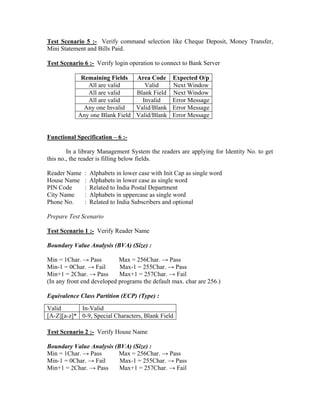 Test Scenario 5 :- Verify command selection like Cheque Deposit, Money Transfer,
Mini Statement and Bills Paid.

Test Scenario 6 :- Verify login operation to connect to Bank Server

             Remaining Fields   Area Code         Expected O/p
               All are valid       Valid          Next Window
               All are valid    Blank Field       Next Window
               All are valid      Invalid         Error Message
              Any one Invalid   Valid/Blank       Error Message
            Any one Blank Field Valid/Blank       Error Message


Functional Specification – 6 :-

        In a library Management System the readers are applying for Identity No. to get
this no., the reader is filling below fields.

Reader Name   :   Alphabets in lower case with Init Cap as single word
House Name    :   Alphabets in lower case as single word
PIN Code      :   Related to India Postal Department
City Name     :   Alphabets in uppercase as single word
Phone No.     :   Related to India Subscribers and optional

Prepare Test Scenario

Test Scenario 1 :- Verify Reader Name

Boundary Value Analysis (BVA) (Size) :

Min = 1Char. → Pass         Max = 256Char. → Pass
Min-1 = 0Char. → Fail       Max-1 = 255Char. → Pass
Min+1 = 2Char. → Pass       Max+1 = 257Char. → Fail
(In any front end developed programs the default max. char are 256.)

Equivalence Class Partition (ECP) (Type) :
Valid       In-Valid
[A-Z][a-z]* 0-9, Special Characters, Blank Field

Test Scenario 2 :- Verify House Name

Boundary Value Analysis (BVA) (Size) :
Min = 1Char. → Pass      Max = 256Char. → Pass
Min-1 = 0Char. → Fail     Max-1 = 255Char. → Pass
Min+1 = 2Char. → Pass     Max+1 = 257Char. → Fail
 