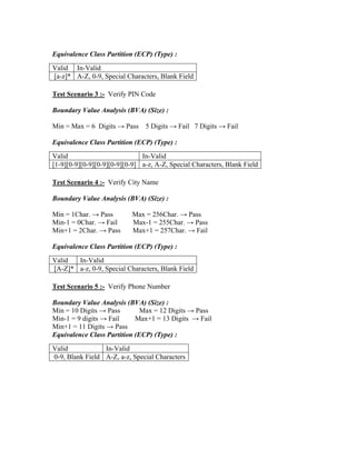 Equivalence Class Partition (ECP) (Type) :
Valid In-Valid
[a-z]* A-Z, 0-9, Special Characters, Blank Field

Test Scenario 3 :- Verify PIN Code

Boundary Value Analysis (BVA) (Size) :

Min = Max = 6 Digits → Pass     5 Digits → Fail 7 Digits → Fail

Equivalence Class Partition (ECP) (Type) :
Valid                          In-Valid
[1-9][0-9][0-9][0-9][0-9][0-9] a-z, A-Z, Special Characters, Blank Field

Test Scenario 4 :- Verify City Name

Boundary Value Analysis (BVA) (Size) :

Min = 1Char. → Pass        Max = 256Char. → Pass
Min-1 = 0Char. → Fail      Max-1 = 255Char. → Pass
Min+1 = 2Char. → Pass      Max+1 = 257Char. → Fail

Equivalence Class Partition (ECP) (Type) :
Valid  In-Valid
[A-Z]* a-z, 0-9, Special Characters, Blank Field

Test Scenario 5 :- Verify Phone Number

Boundary Value Analysis (BVA) (Size) :
Min = 10 Digits → Pass        Max = 12 Digits → Pass
Min-1 = 9 digits → Fail     Max+1 = 13 Digits → Fail
Min+1 = 11 Digits → Pass
Equivalence Class Partition (ECP) (Type) :
Valid            In-Valid
0-9, Blank Field A-Z, a-z, Special Characters
 