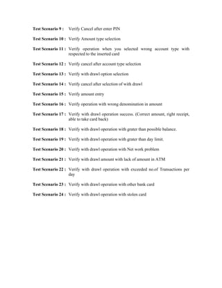 Test Scenario 9 :   Verify Cancel after enter PIN

Test Scenario 10 : Verify Amount type selection

Test Scenario 11 : Verify operation when you selected wrong account type with
                   respected to the inserted card

Test Scenario 12 : Verify cancel after account type selection

Test Scenario 13 : Verify with drawl option selection

Test Scenario 14 : Verify cancel after selection of with drawl

Test Scenario 15 : Verify amount entry

Test Scenario 16 : Verify operation with wrong denomination in amount

Test Scenario 17 : Verify with drawl operation success. (Correct amount, right receipt,
                   able to take card back)

Test Scenario 18 : Verify with drawl operation with grater than possible balance.

Test Scenario 19 : Verify with drawl operation with grater than day limit.

Test Scenario 20 : Verify with drawl operation with Net work problem

Test Scenario 21 : Verify with drawl amount with lack of amount in ATM

Test Scenario 22 : Verify with drawl operation with exceeded no.of Transactions per
                   day

Test Scenario 23 : Verify with drawl operation with other bank card

Test Scenario 24 : Verify with drawl operation with stolen card
 