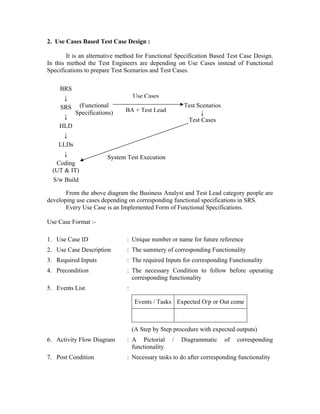 2. Use Cases Based Test Case Design :

        It is an alternative method for Functional Specification Based Test Case Design.
In this method the Test Engineers are depending on Use Cases instead of Functional
Specifications to prepare Test Scenarios and Test Cases.

    BRS
      ↓                         Use Cases
    SRS (Functional          BA + Test Lead
                                                      Test Scenarios
          Specifications)                                   ↓
      ↓
                                                       Test Cases
    HLD
      ↓
    LLDs
      ↓
                       System Test Execution
   Coding
  (UT & IT)
  S/w Build

       From the above diagram the Business Analyst and Test Lead category people are
developing use cases depending on corresponding functional specifications in SRS.
       Every Use Case is an Implemented Form of Functional Specifications.

Use Case Format :-

1. Use Case ID                 : Unique number or name for future reference
2. Use Case Description        : The summery of corresponding Functionality
3. Required Inputs             : The required Inputs for corresponding Functionality
4. Precondition                : The necessary Condition to follow before operating
                                 corresponding functionality
5. Events List                 :

                                    Events / Tasks Expected O/p or Out come



                                   (A Step by Step procedure with expected outputs)
6. Activity Flow Diagram       : A Pictorial      /   Diagrammatic     of   corresponding
                                 functionality
7. Post Condition              : Necessary tasks to do after corresponding functionality
 