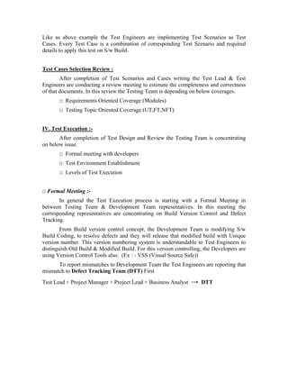 Like as above example the Test Engineers are implementing Test Scenarios as Test
Cases. Every Test Case is a combination of corresponding Test Scenario and required
details to apply this test on S/w Build.


Test Cases Selection Review :
        After completion of Test Scenarios and Cases writing the Test Lead & Test
Engineers are conducting a review meeting to estimate the completeness and correctness
of that documents. In this review the Testing Team is depending on below coverages.
       □ Requirements Oriented Coverage (Modules)
       □ Testing Topic Oriented Coverage (UT,FT,NFT)


IV. Test Execution :-
       After completion of Test Design and Review the Testing Team is concentrating
on below issue.
       □ Formal meeting with developers
       □ Test Environment Establishment
       □ Levels of Test Execution


□ Formal Meeting :-
       In general the Test Execution process is starting with a Formal Meeting in
between Testing Team & Development Team representatives. In this meeting the
corresponding representatives are concentrating on Build Version Control and Defect
Tracking.
        From Build version control concept, the Development Team is modifying S/w
Build Coding, to resolve defects and they will release that modified build with Unique
version number. This version numbering system is understandable to Test Engineers to
distinguish Old Build & Modified Build. For this version controlling, the Developers are
using Version Control Tools also. (Ex : - VSS (Visual Source Safe))
      To report mismatches to Development Team the Test Engineers are reporting that
mismatch to Defect Tracking Team (DTT) First
Test Lead + Project Manager + Project Lead + Business Analyst   →   DTT
 