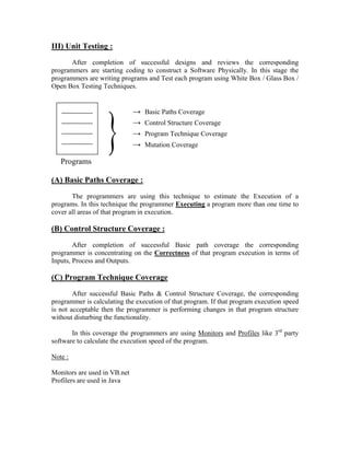 III) Unit Testing :
       After completion of successful designs and reviews the corresponding
programmers are starting coding to construct a Software Physically. In this stage the
programmers are writing programs and Test each program using White Box / Glass Box /
Open Box Testing Techniques.




                   }
                              →   Basic Paths Coverage
                              →   Control Structure Coverage
                              →   Program Technique Coverage
                              →   Mutation Coverage

   Programs

(A) Basic Paths Coverage :
       The programmers are using this technique to estimate the Execution of a
programs. In this technique the programmer Executing a program more than one time to
cover all areas of that program in execution.

(B) Control Structure Coverage :
        After completion of successful Basic path coverage the corresponding
programmer is concentrating on the Correctness of that program execution in terms of
Inputs, Process and Outputs.

(C) Program Technique Coverage
        After successful Basic Paths & Control Structure Coverage, the corresponding
programmer is calculating the execution of that program. If that program execution speed
is not acceptable then the programmer is performing changes in that program structure
without disturbing the functionality.

       In this coverage the programmers are using Monitors and Profiles like 3rd party
software to calculate the execution speed of the program.

Note :

Monitors are used in VB.net
Profilers are used in Java
 
