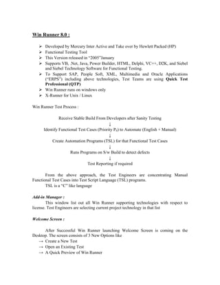 Win Runner 8.0 :

      Developed by Mercury Inter Active and Take over by Hewlett Packed (HP)
      Functional Testing Tool
      This Version released in “2005”January
      Supports VB, .Net, Java, Power Builder, HTML, Delphi, VC++, D2K, and Siebel
      and Siebel Technology Software for Functional Testing.
      To Support SAP, People Soft, XML, Multimedia and Oracle Applications
      (“ERPS”) including above technologies, Test Teams are using Quick Test
      Professional (QTP)
      Win Runner runs on windows only
      X-Runner for Unix / Linux

Win Runner Test Process :

               Receive Stable Build From Developers after Sanity Testing
                                            ↓
      Identify Functional Test Cases (Priority P0) to Automate (English + Manual)
                                            ↓
           Create Automation Programs (TSL) for that Functional Test Cases
                                            ↓
                     Runs Programs on S/w Build to detect defects
                                            ↓
                               Test Reporting if required

       From the above approach, the Test Engineers are concentrating Manual
Functional Test Cases into Test Script Language (TSL) programs.
       TSL is a “C” like language

Add-in Manager :
        This window list out all Win Runner supporting technologies with respect to
license. Test Engineers are selecting current project technology in that list

Welcome Screen :

      After Successful Win Runner launching Welcome Screen is coming on the
Desktop. The screen consists of 3 New Options like
   → Create a New Test
   → Open an Existing Test
   → A Quick Preview of Win Runner
 