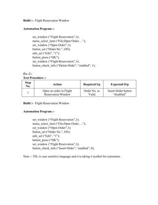 Build :- Flight Reservation Window

Automation Program :-

        set_window (“Flight Reservation”,1);
        menu_select_item (“File;Open Order….”);
        set_window (“Open Order”,1);
        button_set (“Order No.”, ON);
        edit_set (“Edit”, “1”);
        button_press (“OK”);
        set_window (“Flight Reservation”,1);
        button_check_info (“Delete Order”, “enabled”, 1);

Ex.-2 :
Test Procedure :-
 Step
                        Action                  Required I/p         Expected O/p
 No.
                Open an order in Flight         Order No. as       Insert Order button
   1
                 Reservation Window                Valid               “disabled”

Build :- Flight Reservation Window

Automation Program :-

        set_window (“Flight Reservation”,1);
        menu_select_item (“File;Open Order….”);
        set_window (“Open Order”,1);
        button_set (“Order No.”, ON);
        edit_set (“Edit”, “1”);
        button_press (“OK”);
        set_window (“Flight Reservation”,1);
        button_check_info (“Insert Order”, “enabled”, 0);

Note :- TSL is case sensitive language and it is taking # symbol for comments.
 