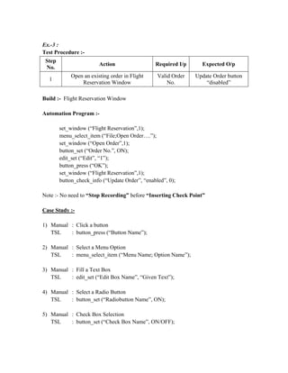 Ex.-3 :
Test Procedure :-
 Step
                        Action                  Required I/p     Expected O/p
 No.
            Open an existing order in Flight     Valid Order   Update Order button
  1
                Reservation Window                   No.           “disabled”

Build :- Flight Reservation Window

Automation Program :-

        set_window (“Flight Reservation”,1);
        menu_select_item (“File;Open Order….”);
        set_window (“Open Order”,1);
        button_set (“Order No.”, ON);
        edit_set (“Edit”, “1”);
        button_press (“OK”);
        set_window (“Flight Reservation”,1);
        button_check_info (“Update Order”, “enabled”, 0);

Note :- No need to “Stop Recording” before “Inserting Check Point”

Case Study :-

1) Manual : Click a button
   TSL    : button_press (“Button Name”);

2) Manual : Select a Menu Option
   TSL    : menu_select_item (“Menu Name; Option Name”);

3) Manual : Fill a Text Box
   TSL    : edit_set (“Edit Box Name”, “Given Text”);

4) Manual : Select a Radio Button
   TSL    : button_set (“Radiobutton Name”, ON);

5) Manual : Check Box Selection
   TSL    : button_set (“Check Box Name”, ON/OFF);
 