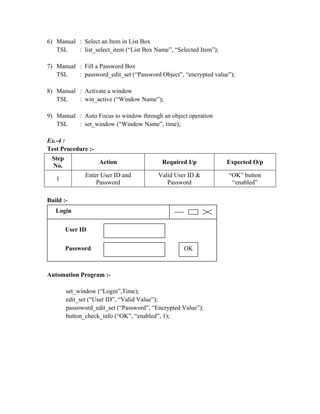 6) Manual : Select an Item in List Box
   TSL    : list_select_item (“List Box Name”, “Selected Item”);

7) Manual : Fill a Password Box
   TSL    : password_edit_set (“Password Object”, “encrypted value”);

8) Manual : Activate a window
   TSL    : win_active (“Window Name”);

9) Manual : Auto Focus to window through an object operation
   TSL    : set_window (“Window Name”, time);

Ex.-4 :
Test Procedure :-
 Step
                    Action                 Required I/p            Expected O/p
 No.
               Enter User ID and          Valid User ID &          “OK” button
   1
                   Password                  Password               “enabled”

Build :-
   Login


        User ID


        Password                                   OK



Automation Program :-

        set_window (“Login”,Time);
        edit_set (“User ID”, “Valid Value”);
        passoword_edit_set (“Password”, “Encrypted Value”);
        button_check_info (“OK”, “enabled”, 1);
 