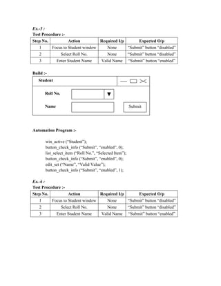 Ex.-5 :
Test Procedure :-
Step No.              Action          Required I/p             Expected O/p
   1       Focus to Student window        None           “Submit” button “disabled”
   2              Select Roll No.         None           “Submit” button “disabled”
   3          Enter Student Name       Valid Name        “Submit” button “enabled”

Build :-
   Student


       Roll No.


       Name                                              Submit




Automation Program :-

       win_active (“Student”);
       button_check_info (“Submit”, “enabled”, 0);
       list_select_item (“Roll No.”, “Selected Item”);
       button_check_info (“Submit”, “enabled”, 0);
       edit_set (“Name”, “Valid Value”);
       button_check_info (“Submit”, “enabled”, 1);

Ex.-6 :
Test Procedure :-
Step No.              Action          Required I/p             Expected O/p
   1       Focus to Student window        None           “Submit” button “disabled”
   2              Select Roll No.         None           “Submit” button “disabled”
   3          Enter Student Name       Valid Name        “Submit” button “enabled”
 