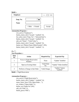 Build :-
   Employee


        Emp. No.

        Name

                         ○ Male    ○ Female         Accept

Automation Program :-
     win_active (“Employee”);
     button_check_info (“Accept”, “enabled”, 0);
     list_select_item (“Emp. No.”, “Selected Item”);
     button_check_info (“Accept”, “enabled”, 0);
     edit_set (“Name”, “Valid Value”);
     button_check_info (“Accept”, “enabled”, 0);
     button_set (“Button Name (Male/Female)”, ON);
     button_check_info (“Accept”, “enabled”, 1);

Ex.-7 :
Test Procedure :-
 Step
                         Action               Required I/p       Expected O/p
 No.
               Focus to Flight Reservation
   1                                             None          “Update” disabled
                        Window
                                              Valid Order
   2            Open an Existing Order                       “Update” Order disabled
                                                  No.
                                                                “Update” button
   3       Perform a Change in that Order     Valid Change
                                                                  “enabled”
Build :- Flight Reservation

Automation Program :-
     win_active (“Flight Reservation”);
     button_check_info (“Update”, “enabled”, 0);
     menu_select_item (“File; Open Order…”);
     set_window (“Open Order”,1);
     button_set (“Order No”,ON);
     edit_set (“Edit”,1);
     button_press (“OK”);
 