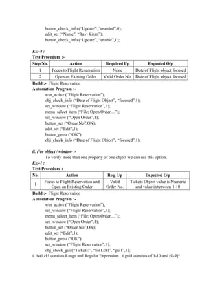 button_check_info (“Update”, “enabled”,0);
          edit_set (“Name”, “Ravi Kiran”);
          button_check_info (“Update”, “enable”,1);

Ex.-8 :
Test Procedure :-
Step No.                Action               Required I/p             Expected O/p
      1       Focus to Flight Reservation        None          Date of Flight object focused
      2         Open an Existing Order      Valid Order No. Date of Flight object focused
Build :- Flight Reservation
Automation Program :-
       win_active (“Flight Reservation”);
       obj_check_info (“Date of Flight Object”, “focused”,1);
       set_window (“Flight Reservation”,1);
       menu_select_item (“File; Open Order…”);
       set_window (“Open Order”,1);
       button_set (“Order No”,ON);
       edit_set (“Edit”,1);
       button_press (“OK”);
       obj_check_info (“Date of Flight Object”, “focused”,1);

ii. For object / window :-
        To verify more than one property of one object we can use this option.
Ex.-1 :
Test Procedure :-
No.                   Action                  Req. I/p              Expected O/p
          Focus to Flight Reservation and      Valid        Tickets Object value is Numeric
 1
             Open an Existing Order          Order No.         and value inbetween 1-10
Build :- Flight Reservation
Automation Program :-
         win_active (“Flight Reservation”);
         set_window (“Flight Reservation”,1);
         menu_select_item (“File; Open Order…”);
         set_window (“Open Order”,1);
         button_set (“Order No”,ON);
         edit_set (“Edit”,1);
         button_press (“OK”);
         set_window (“Flight Reservation”,1);
         obj_check_gui (“Tickets:”, “list1.ckl”, “gui1”,1);
# list1.ckl consists Range and Regular Expression # gui1 consists of 1-10 and [0-9]*
 