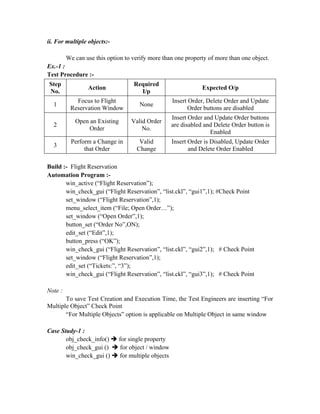 ii. For multiple objects:-

         We can use this option to verify more than one property of more than one object.
Ex.-1 :
Test Procedure :-
Step                                Required
                 Action                                           Expected O/p
No.                                   I/p
            Focus to Flight                           Insert Order, Delete Order and Update
  1                                    None
          Reservation Window                                Order buttons are disabled
                                                      Insert Order and Update Order buttons
            Open an Existing       Valid Order
  2                                                   are disabled and Delete Order button is
                 Order                 No.
                                                                     Enabled
          Perform a Change in          Valid          Insert Order is Disabled, Update Order
  3
               that Order             Change                 and Delete Order Enabled

Build :- Flight Reservation
Automation Program :-
       win_active (“Flight Reservation”);
       win_check_gui (“Flight Reservation”, “list.ckl”, “gui1”,1); #Check Point
       set_window (“Flight Reservation”,1);
       menu_select_item (“File; Open Order…”);
       set_window (“Open Order”,1);
       button_set (“Order No”,ON);
       edit_set (“Edit”,1);
       button_press (“OK”);
       win_check_gui (“Flight Reservation”, “list.ckl”, “gui2”,1); # Check Point
       set_window (“Flight Reservation”,1);
       edit_set (“Tickets:”, “3”);
       win_check_gui (“Flight Reservation”, “list.ckl”, “gui3”,1); # Check Point

Note :
       To save Test Creation and Execution Time, the Test Engineers are inserting “For
Multiple Object” Check Point
       “For Multiple Objects” option is applicable on Multiple Object in same window

Case Study-1 :
       obj_check_info()        for single property
       obj_check_gui ()         for object / window
       win_check_gui ()        for multiple objects
 