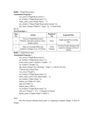 Build :- Flight Reservation
Automation Program :-
        win_active (“Flight Reservation”);
        set_window (“Flight Reservation”,1);
        menu_select_item (“Help; About….”);
        set_window (“About Flight Reservation System”,1);
        obj_check_bitmap (“Button”, “Imgl”, 1); # Check Point
Ex.-2 :
Test Procedure :-
Step                                          Required
                      Action                                    Expected O/p
No.                                             I/p
           Focus to Flight Reservation
                                                          Graph opened for existing
  1      Window and select analysis menu,      None
                                                                   data
                  graphs option
                                                         Existing Graph changed with
            Open an Existing Order and         Valid
  2                                                       respect to changes in No.of
         perform a change in no. of Tickets   Change
                                                                    Tickets
Build :- Flight Reservation
Automation Program :-
       win_active (“Flight Reservation”);
       set_window (“Flight Reservation”,1);
       menu_select_item (“Analysis ; Graphs…”);
       set_window (“Graphs”,1);
       obj_check_bitmap (“Gs_Drawing”, “Img1”,1, 158,26,178,154)
       # Screen area Check Point
       win_close (“Graph”);
       set_window (“Flight Reservation”,1);
       menu_select_item (“File; Open Order…”);
       set_window (“Open Order”,1);
       button_set (“Order No”,ON);
       edit_set (“Edit”,1);
       button_press (“OK”);
       set_window (“Flight Reservation”,1);
       edit_set (“Tickets:”, “3”); # Changes in Tickets
       button_press (“Update Order”); Order”);

Note :
      The Win Runner Bitmap check point is comparing Complete Images or Part of
Images.
 