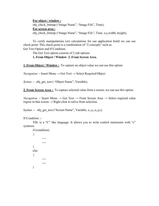 For object / window :
       obj_check_bitmap (“Image Name”, “Image File”, Time);
       For screen area :
       obj_check_bitmap (“Image Name”, “Image File”, Time, x,y,width, height);

       To verify manipulations (or) calculations for our application build we can use
check point. This check point is a combination of “2 concepts” such as
Get Text Option and If Condition.
       The Get Text option consists of 2 sub options
       1. From Object / Window 2. From Screen Area.

1. From Object / Window : To capture an object value we can use this option.

Navigation :- Insert Menu → Get Text → Select Required Object

Syntax :- obj_get_text ( “Object Name”, Variable);

2. From Screen Area : To capture selected value from a screen, we can use this option

Navigation :- Insert Menu → Get Text → From Screen Area → Select required value
region in that screen → Right click to relive from selection.

Syntax :- obj_get_text (“Screen Name”, Variable, x1,y1,x2,y2);

If Condition :-
       TSL is a “C” like language. It allows you to write control statements with “c”
syntaxes.
       if (condition)
       {
                ----
                ----
       }
       else
       {
                ----
                ----
       }
 