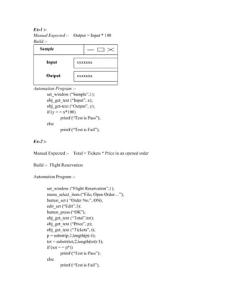 Ex-1 :-
Manual Expected :-     Output = Input * 100
Build :-
   Sample


       Input             xxxxxxx

       Output            xxxxxxx

Automation Program :-
      set_window (“Sample”,1);
      obj_get_text (“Input”, x);
      obj_get-text (“Output”, y);
      if (y = = x*100)
              printf (“Test is Pass”);
      else
              printf (“Test is Fail”);

Ex-2 :-

Manual Expected :- Total = Tickets * Price in an opened order

Build :- Flight Reservation

Automation Program :-

          set_window (“Flight Reservation”,1);
          menu_select_item (“File; Open Order…”);
          button_set ( “Order No.”, ON);
          edit_set (“Edit”,1);
          button_press (“OK”);
          obj_get_text (“Total”,tot);
          obj_get_text (“Price”, p);
          obj_get_text (“Tickets”, t);
          p = substr(p,2,length(p)-1);
          tot = substr(tot,2,length(tot)-1);
          if (tot = = p*t)
                   printf (“Test is Pass”);
          else
                   printf (“Test is Fail”);
 
