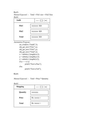 Ex-3 :
Manual Expected : - Total = File1 size + File2 Size
Build :
   Audit


          File1          xxxxxxx KB

          File2          xxxxxxx KB

          Total          xxxxxxx KB

Automation Program :
      set_window (“Audit”,1);
      obj_get_text (“File1”,x);
      obj_get_text (“File2”,y);
      obj_get_text (“Total”,z);
      x = substr(x,1,length(x)-2);
      y = substr(y,1,length(y)-2);
      z = substr(z,1,length(z)-2);
      if (z = = x+y)
               printf (“Test is Pass”);
      else
               printf (“Test is Fail”);

Ex-4 :

Manual Expected : - Total = Price * Qunatity

Build :
   Shopping


          Quantity       xxxxxxx

          Price          Rs: xxxxx /-

          Total          Rs: xxxxx /-
 