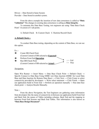 Driven : - Data Stored in Same System
Provider :- Data Stored in another system.

        From the above example the insertion of new data correctness is called as “Data
Validation” The changes in existing data correctness is calling as Data Integrity.
        To automate this Data Base Testing, test engineers are using “Data Base Check
Point”. It consist of 3 sub points.

          A. Default Check   B. Custom Check C. Runtime Record Check

A. Default Check :-

        To conduct Data Base testing, depending on the content of Data Base, we can use
this option.

Ex :-
          Create DB Check Point
          (Current Content of DB selected as Expected)
          Perform Front End Operation
          Run DB Check Point                                     = = Fail
          (Current Content of DB selected as Actual)             ! = Pass


Navigation:

Open Win Runner → Insert Menu → Data Base Check Point → Default Check →
Specify Connect to Data Base Using ODBC (or) Data Junction (ODBC for Local Data
Base and Data Junction for Remote Data Base) → Click Next → Click Create to select
connectivity provided by developers → Write select statement → Click Finish → Open
our application build in Front End → Perform an operation manually → Run data base
check point → Analyze Results Manually.

Note :-
       From the above Navigation, the Test Engineers are gathering some information
from developers like the name of connectivity in between our application build Front End
and Back End, the names of Tables including columns, Back End and the mapping in
between Front End Screens and Back End Tables. This information is also known as
“Data Base Design Document”.
 