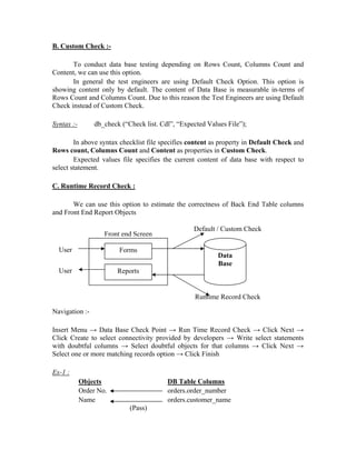 B. Custom Check :-

       To conduct data base testing depending on Rows Count, Columns Count and
Content, we can use this option.
       In general the test engineers are using Default Check Option. This option is
showing content only by default. The content of Data Base is measurable in-terms of
Rows Count and Columns Count. Due to this reason the Test Engineers are using Default
Check instead of Custom Check.

Syntax :-       db_check (“Check list. Cdl”, “Expected Values File”);

        In above syntax checklist file specifies content as property in Default Check and
Rows count, Columns Count and Content as properties in Custom Check.
        Expected values file specifies the current content of data base with respect to
select statement.

C. Runtime Record Check :

       We can use this option to estimate the correctness of Back End Table columns
and Front End Report Objects

                                                  Default / Custom Check
                    Front end Screen

  User                   Forms
                                                           Data
                                                           Base
  User                  Reports


                                                   Runtime Record Check

Navigation :-

Insert Menu → Data Base Check Point → Run Time Record Check → Click Next →
Click Create to select connectivity provided by developers → Write select statements
with doubtful columns → Select doubtful objects for that columns → Click Next →
Select one or more matching records option → Click Finish

Ex-1 :
            Objects                      DB Table Columns
            Order No.                    orders.order_number
            Name                         orders.customer_name
                            (Pass)
 