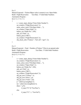 Ex:-2
Manual Expected :- Tickets Object value is numeric in an Open Order.
Build : Flight Reservation     Text Data : 5 Valid Order Numbers
Automation Program :
for (i=1; i<=5; i++)
{
        x = create_input_dialog (“Enter Order Number”);
        set_window (“Flight Reservation”,1);
        menu_select_item (“File;Open Order….”);
        set_window (“Open Order”,1);
        button_set (“Order No.”, ON);
        edit_set (“Edit”, x);
        button_press (“OK”);
        set_window (“Flight Reservation”,1);
        obj_check_info (“Tickets:”, “list1.ckl”, “gui1”, 2);
}

Ex:-3
Manual Expected :- Total = Number of Tickets * Price in an opened order
Build : Flight Reservation              Text Data : 5 Valid Order Numbers
Automation Program :
for (i=1; i<=5; i++)
{
        x = create_input_dialog (“Enter Order Number”);
        set_window (“Flight Reservation”,1);
        menu_select_item (“File;Open Order….”);
        set_window (“Open Order”,1);
        button_set (“Order No.”, ON);
        edit_set (“Edit”, x);
        button_press (“OK”);
        set_window (“Flight Reservation”,1);
        obj_get_text (“Tickets:”, t);
        obj_get_text (“Price:”, p);
        obj_get_text (“Total:”, tot);
        p = substr (p,2,length(p)-1);
        tot = substr (tot,2,length(tot)-1);
        if(tot == p*t)
                tl_step (“T1”,0,”Test Pass”);
        else
                tl_step (“T1”, 1, “Test Fail”);
}
 